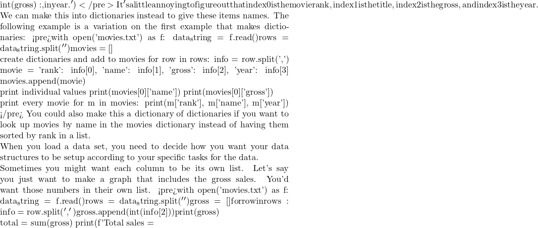{int(gross):,} in {year}.') </pre> It's a little annoying to figure out that index 0 is the movie rank, index 1 is the title, index 2 is the gross, and index 3 is the year.  We can make this into dictionaries instead to give these items names. The following example is a variation on the first example that makes dictionaries: <pre>with open('movies.txt') as f:     data_string = f.read()     rows = data_string.split('\n') movies = []  # create dictionaries and add to movies for row in rows:     info = row.split(',')     movie = {'rank': info[0], 'name': info[1], 'gross': info[2], 'year': info[3]}     movies.append(movie)  # print individual values print(movies[0]['name']) print(movies[0]['gross'])  # print every movie for m in movies:     print(m['rank'], m['name'], m['year']) </pre> You could also make this a dictionary of dictionaries if you want to look up movies by name in the movies dictionary instead of having them sorted by rank in a list.  When you load a data set, you need to decide how you want your data structures to be setup according to your specific tasks for the data.  Sometimes you might want each column to be its own list. Let's say you just want to make a graph that includes the gross sales. You'd want those numbers in their own list. <pre>with open('movies.txt') as f:     data_string = f.read()     rows = data_string.split('\n') gross = [] for row in rows:     info = row.split(',')     gross.append(int(info[2])) print(gross)  total = sum(gross) print(f'Total sales =